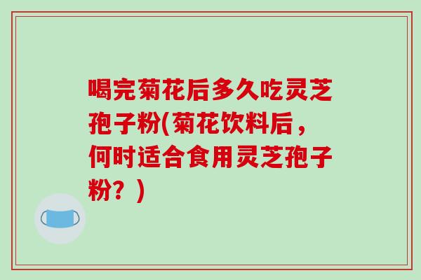 喝完菊花后多久吃灵芝孢子粉(菊花饮料后，何时适合食用灵芝孢子粉？)