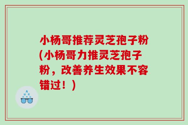 小杨哥推荐灵芝孢子粉(小杨哥力推灵芝孢子粉，改善养生效果不容错过！)