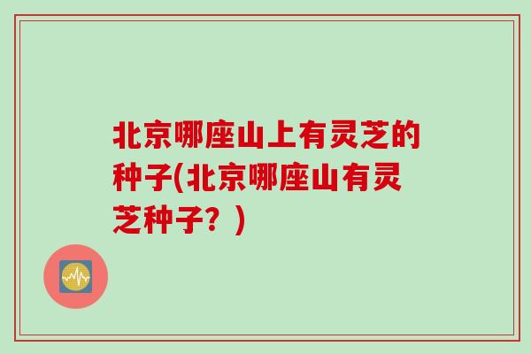 北京哪座山上有灵芝的种子(北京哪座山有灵芝种子？)