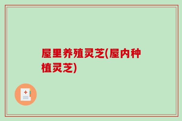 屋里养殖灵芝(屋内种植灵芝)