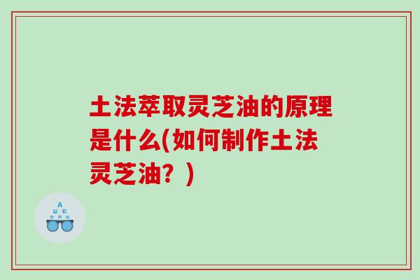 土法萃取灵芝油的原理是什么(如何制作土法灵芝油？)