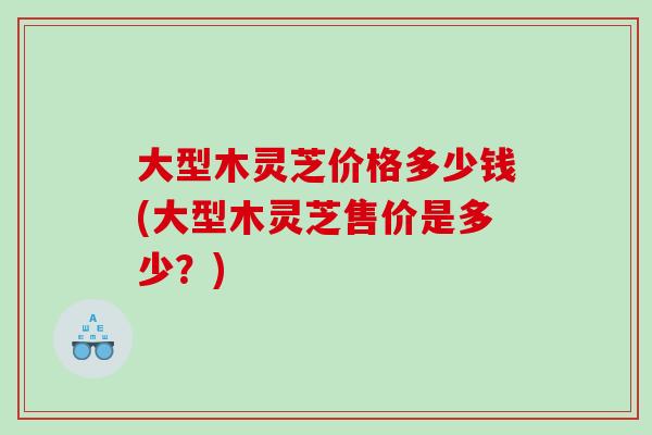 大型木灵芝价格多少钱(大型木灵芝售价是多少？)