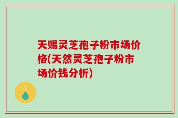 天赐灵芝孢子粉市场价格(天然灵芝孢子粉市场价钱分析)