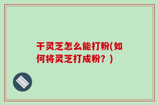 干灵芝怎么能打粉(如何将灵芝打成粉？)