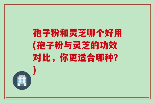 孢子粉和灵芝哪个好用(孢子粉与灵芝的功效对比，你更适合哪种？)