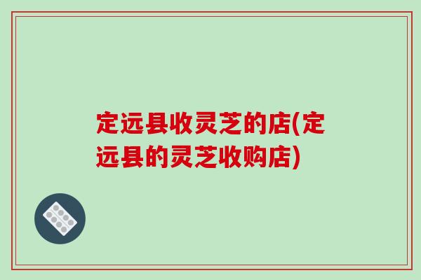 定远县收灵芝的店(定远县的灵芝收购店)