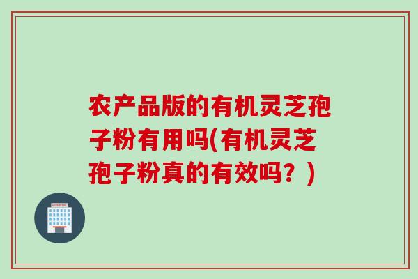 农产品版的有机灵芝孢子粉有用吗(有机灵芝孢子粉真的有效吗？)