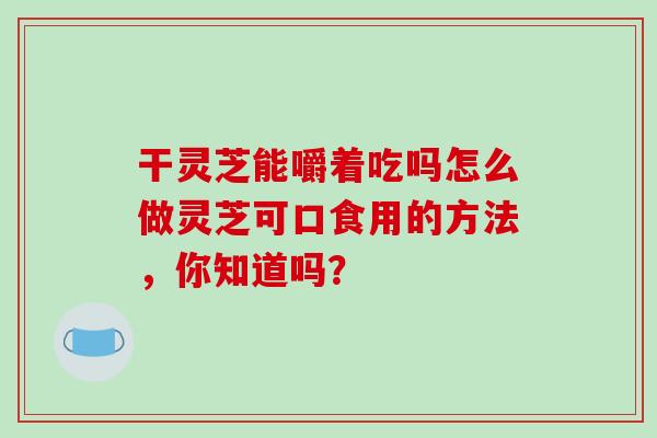 干灵芝能嚼着吃吗怎么做灵芝可口食用的方法，你知道吗？
