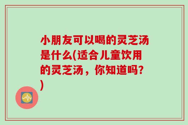 小朋友可以喝的灵芝汤是什么(适合儿童饮用的灵芝汤，你知道吗？)