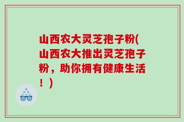 山西农大灵芝孢子粉(山西农大推出灵芝孢子粉，助你拥有健康生活！)