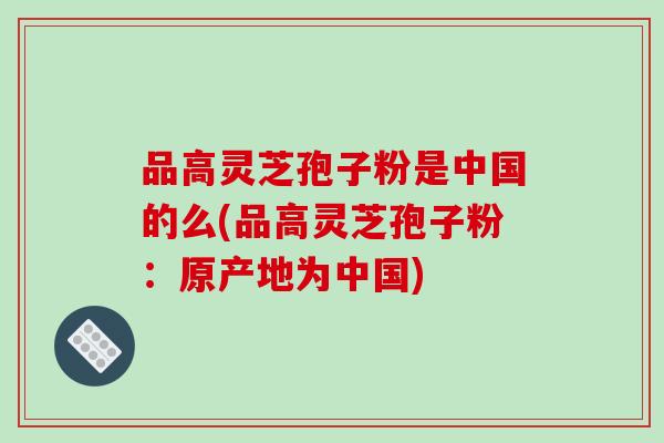 品高灵芝孢子粉是中国的么(品高灵芝孢子粉：原产地为中国)