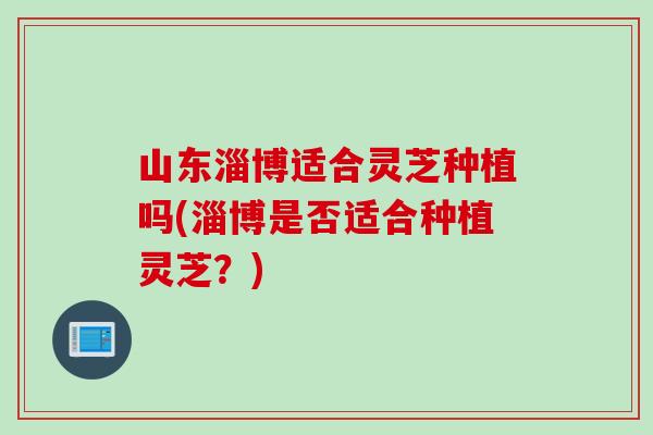 山东淄博适合灵芝种植吗(淄博是否适合种植灵芝？)