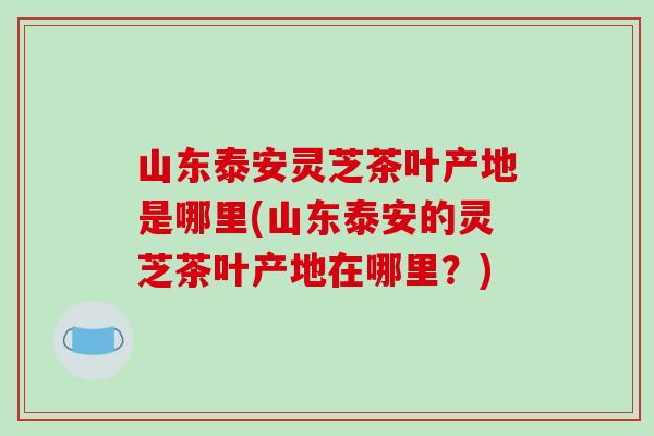 山东泰安灵芝茶叶产地是哪里(山东泰安的灵芝茶叶产地在哪里？)