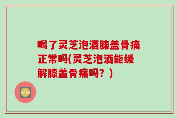 喝了灵芝泡酒膝盖骨痛正常吗(灵芝泡酒能缓解膝盖骨痛吗？)
