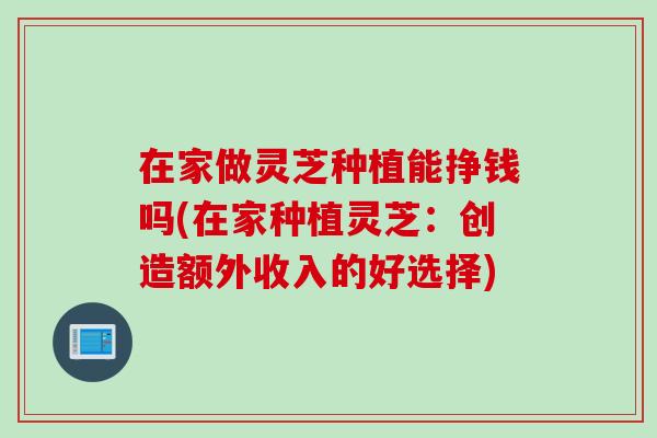 在家做灵芝种植能挣钱吗(在家种植灵芝：创造额外收入的好选择)