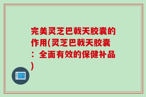 完美灵芝巴戟天胶囊的作用(灵芝巴戟天胶囊：全面有效的保健补品)