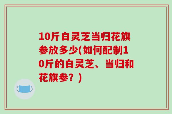 10斤白灵芝当归花旗参放多少(如何配制10斤的白灵芝、当归和花旗参？)