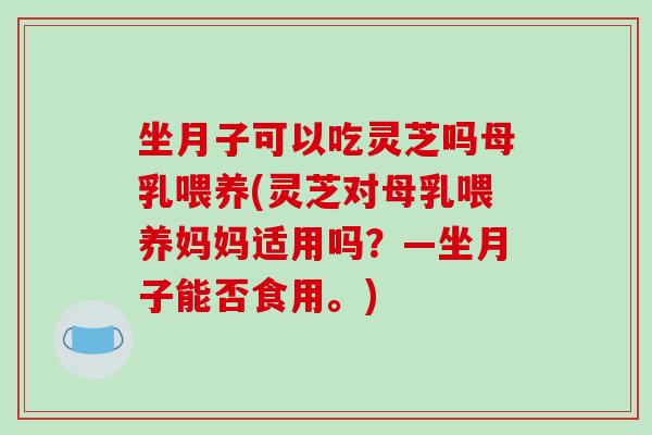 坐月子可以吃灵芝吗母乳喂养(灵芝对母乳喂养妈妈适用吗？—坐月子能否食用。)