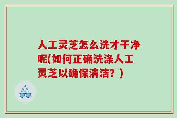 人工灵芝怎么洗才干净呢(如何正确洗涤人工灵芝以确保清洁？)