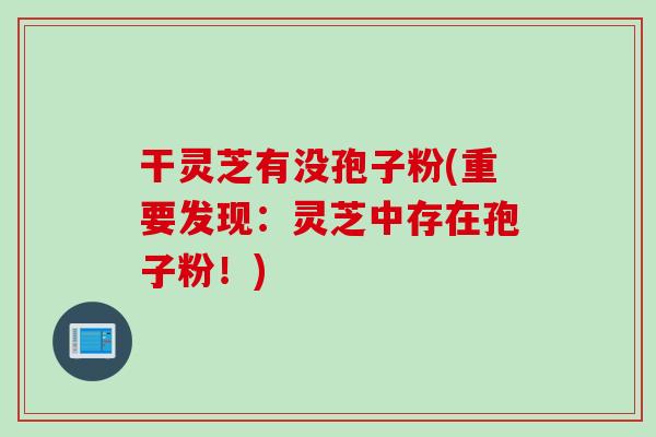 干灵芝有没孢子粉(重要发现：灵芝中存在孢子粉！)