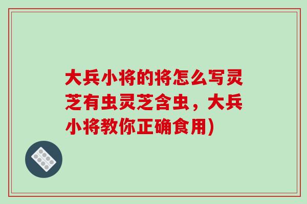 大兵小将的将怎么写灵芝有虫灵芝含虫，大兵小将教你正确食用)