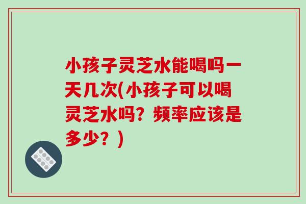 小孩子灵芝水能喝吗一天几次(小孩子可以喝灵芝水吗？频率应该是多少？)
