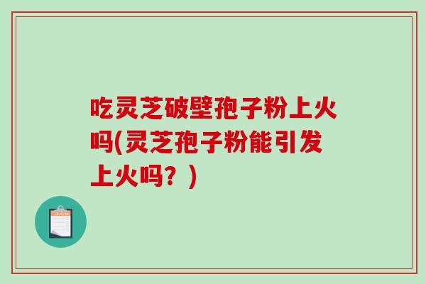 吃灵芝破壁孢子粉上火吗(灵芝孢子粉能引发上火吗？)