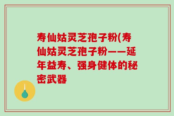 寿仙姑灵芝孢子粉(寿仙姑灵芝孢子粉——延年益寿、强身健体的秘密武器 寿仙姑灵芝孢子粉(寿仙姑灵芝孢子粉——延年益寿、强身健体的秘密武器