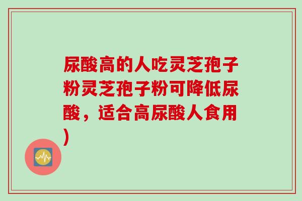 尿酸高的人吃灵芝孢子粉灵芝孢子粉可降低尿酸，适合高尿酸人食用)