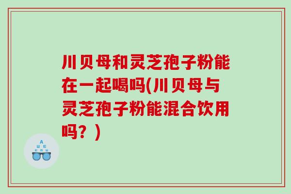 川贝母和灵芝孢子粉能在一起喝吗(川贝母与灵芝孢子粉能混合饮用吗？)