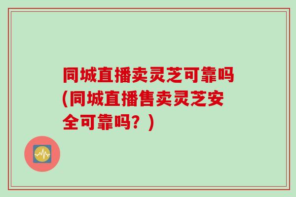 同城直播卖灵芝可靠吗(同城直播售卖灵芝安全可靠吗？)