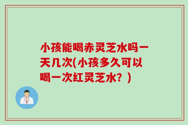 小孩能喝赤灵芝水吗一天几次(小孩多久可以喝一次红灵芝水？)