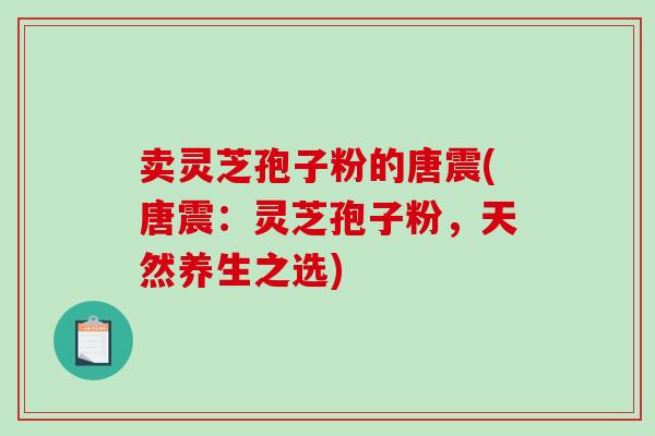 卖灵芝孢子粉的唐震(唐震：灵芝孢子粉，天然养生之选)