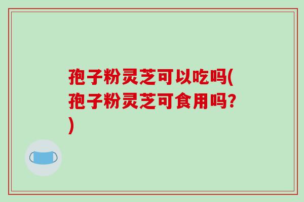 孢子粉灵芝可以吃吗(孢子粉灵芝可食用吗？)