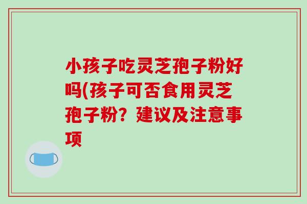 小孩子吃灵芝孢子粉好吗(孩子可否食用灵芝孢子粉？建议及注意事项