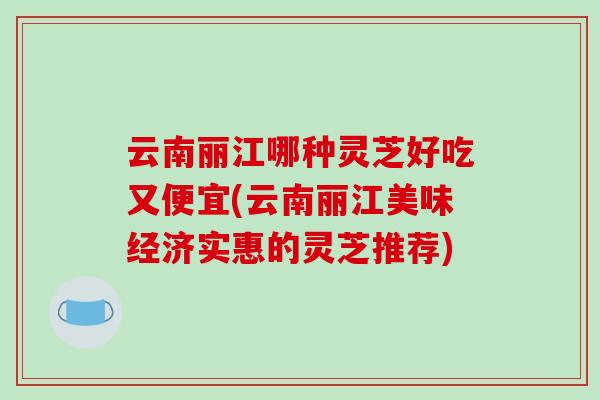 云南丽江哪种灵芝好吃又便宜(云南丽江美味经济实惠的灵芝推荐)