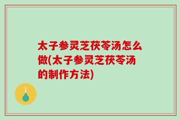 太子参灵芝茯苓汤怎么做(太子参灵芝茯苓汤的制作方法)