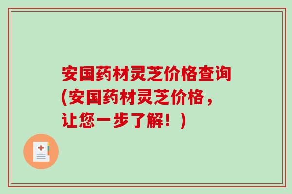 安国药材灵芝价格查询(安国药材灵芝价格，让您一步了解！)