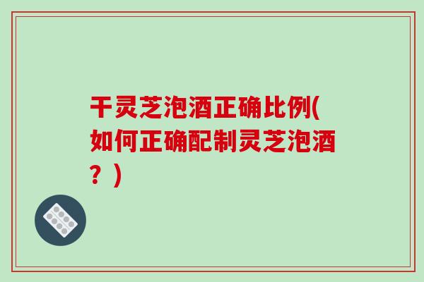 干灵芝泡酒正确比例(如何正确配制灵芝泡酒？)
