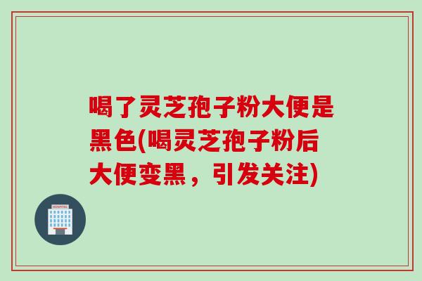 喝了灵芝孢子粉大便是黑色(喝灵芝孢子粉后大便变黑，引发关注)