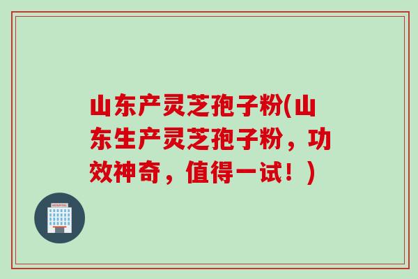 山东产灵芝孢子粉(山东生产灵芝孢子粉，功效神奇，值得一试！)