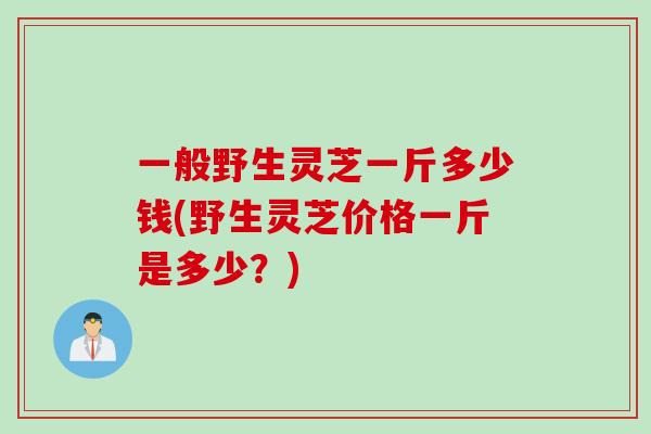 一般野生灵芝一斤多少钱(野生灵芝价格一斤是多少？)
