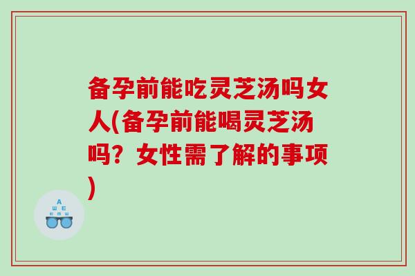 备孕前能吃灵芝汤吗女人(备孕前能喝灵芝汤吗？女性需了解的事项)