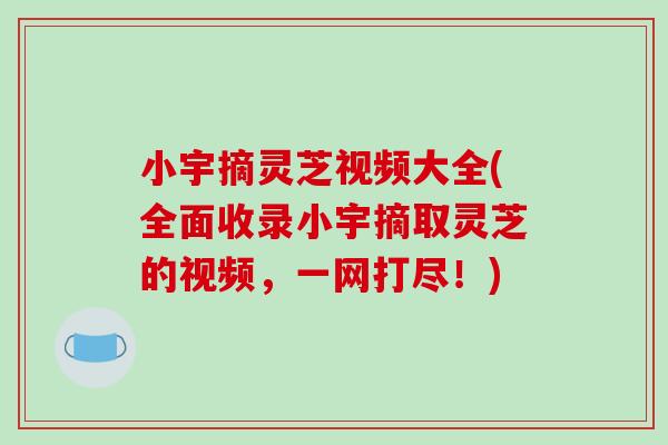 小宇摘灵芝视频大全(全面收录小宇摘取灵芝的视频，一网打尽！)
