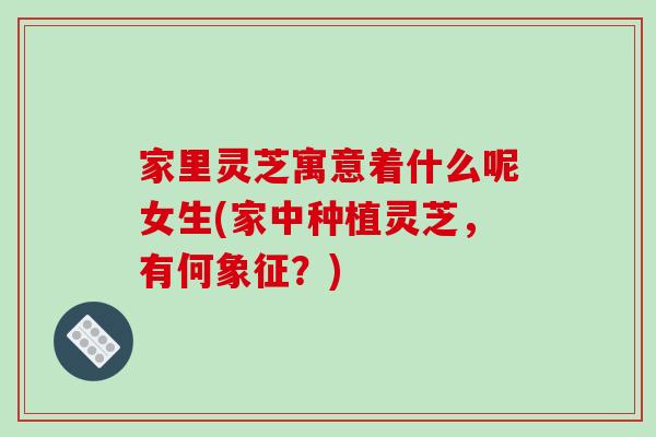家里灵芝寓意着什么呢女生(家中种植灵芝，有何象征？)