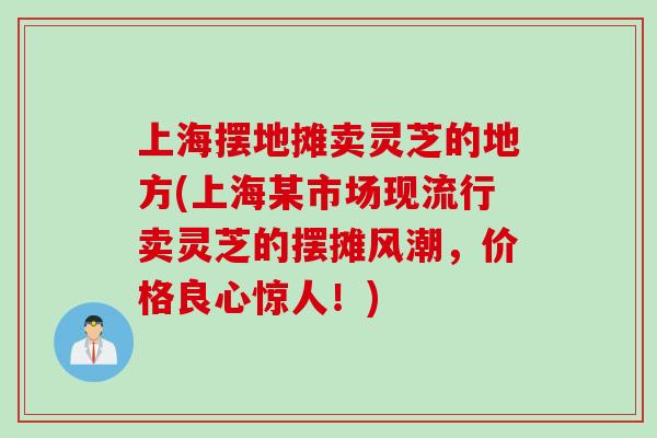 上海摆地摊卖灵芝的地方(上海某市场现流行卖灵芝的摆摊风潮，价格良心惊人！)