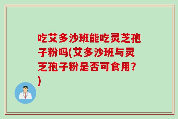 吃艾多沙班能吃灵芝孢子粉吗(艾多沙班与灵芝孢子粉是否可食用？)