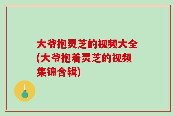 大爷抱灵芝的视频大全(大爷抱着灵芝的视频集锦合辑)