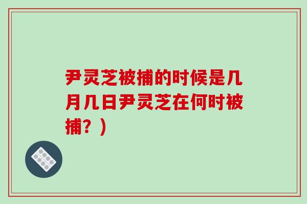 尹灵芝被捕的时候是几月几日尹灵芝在何时被捕?) 尹灵芝被捕的时候是几月几日尹灵芝在何时被捕?)