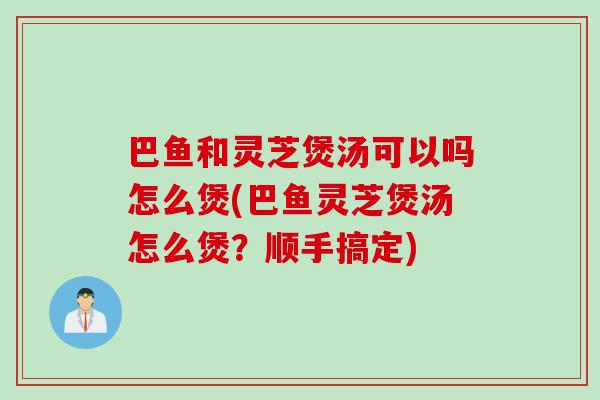 巴鱼和灵芝煲汤可以吗怎么煲(巴鱼灵芝煲汤怎么煲？顺手搞定)